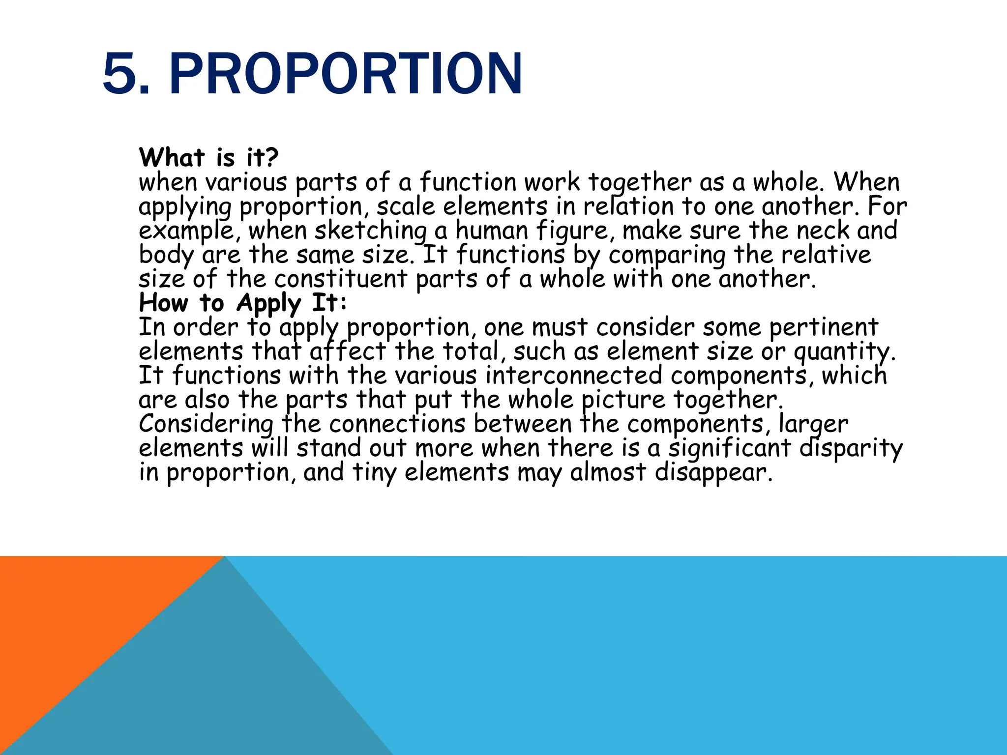 5. PROPORTION
What is it?
when various parts of a function work together as a whole. When
applying proportion, scale elements in relation to one another. For
example, when sketching a human figure, make sure the neck and
body are the same size. It functions by comparing the relative
size of the constituent parts of a whole with one another.
How to Apply It:
In order to apply proportion, one must consider some pertinent
elements that affect the total, such as element size or quantity.
It functions with the various interconnected components, which
are also the parts that put the whole picture together.
Considering the connections between the components, larger
elements will stand out more when there is a significant disparity
in proportion, and tiny elements may almost disappear.
 