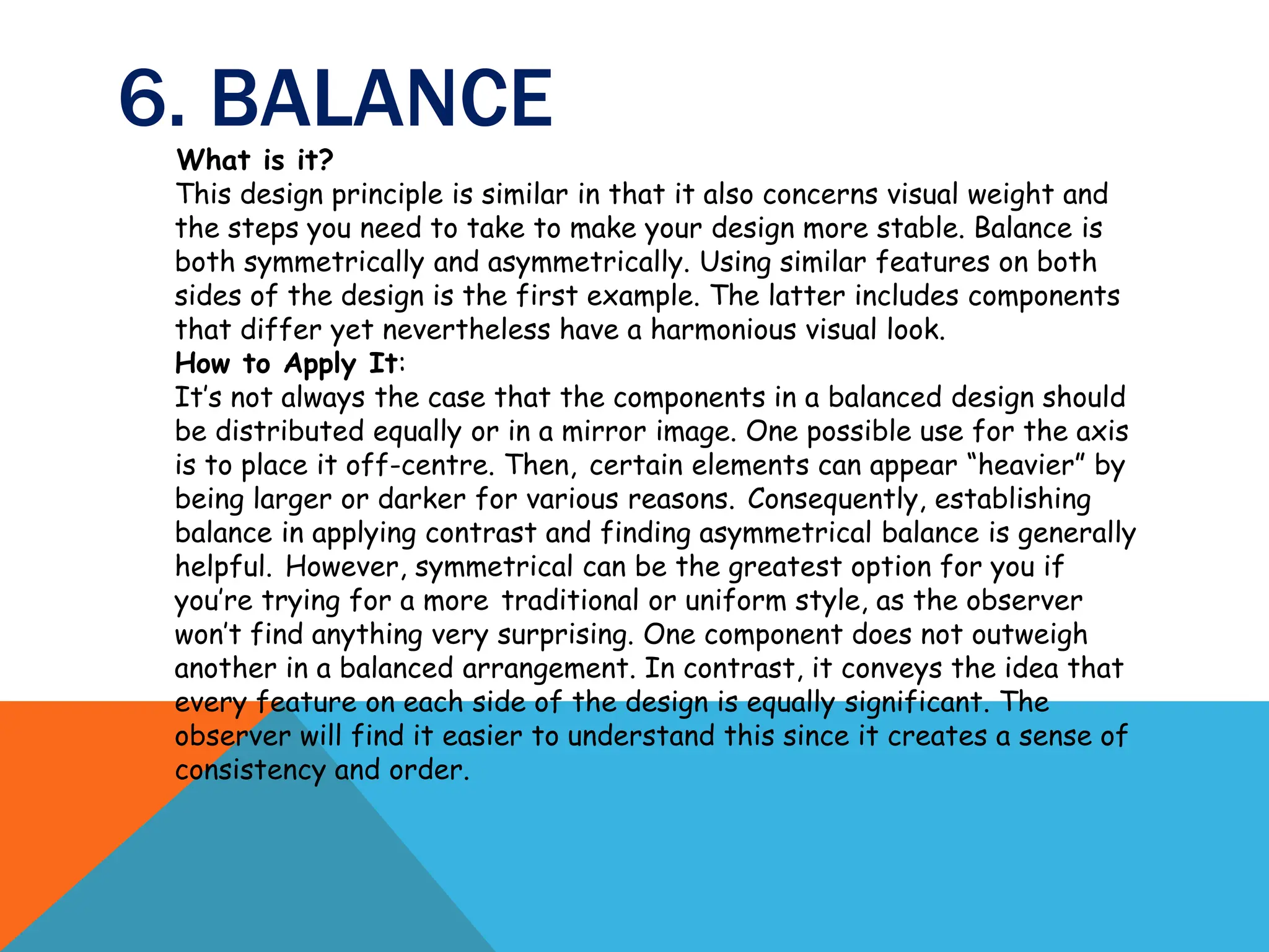 6. BALANCE
What is it?
This design principle is similar in that it also concerns visual weight and
the steps you need to take to make your design more stable. Balance is
both symmetrically and asymmetrically. Using similar features on both
sides of the design is the first example. The latter includes components
that differ yet nevertheless have a harmonious visual look.
How to Apply It:
It’s not always the case that the components in a balanced design should
be distributed equally or in a mirror image. One possible use for the axis
is to place it off-centre. Then, certain elements can appear “heavier” by
being larger or darker for various reasons. Consequently, establishing
balance in applying contrast and finding asymmetrical balance is generally
helpful. However, symmetrical can be the greatest option for you if
you’re trying for a more traditional or uniform style, as the observer
won’t find anything very surprising. One component does not outweigh
another in a balanced arrangement. In contrast, it conveys the idea that
every feature on each side of the design is equally significant. The
observer will find it easier to understand this since it creates a sense of
consistency and order.
 