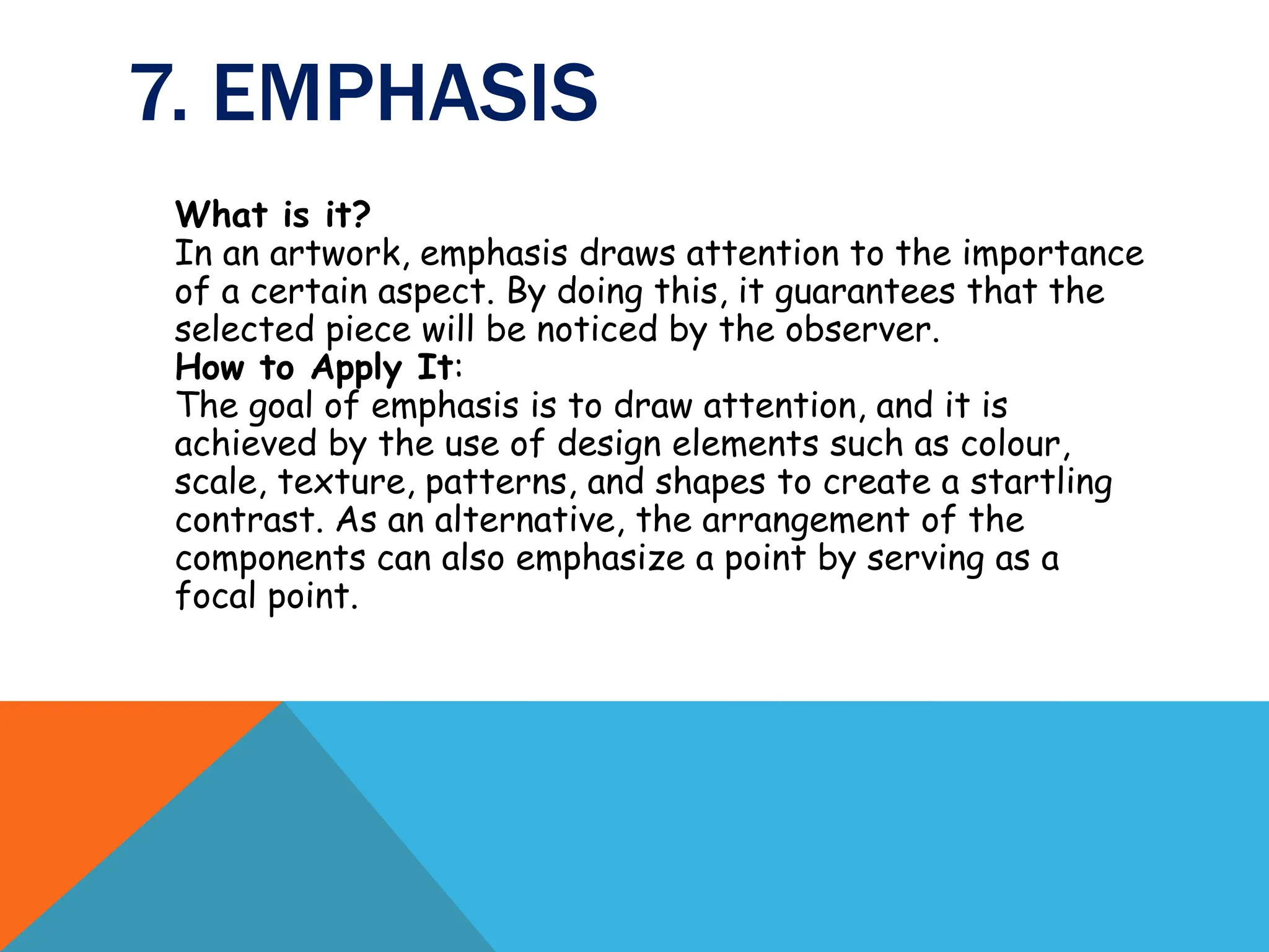 7. EMPHASIS
What is it?
In an artwork, emphasis draws attention to the importance
of a certain aspect. By doing this, it guarantees that the
selected piece will be noticed by the observer.
How to Apply It:
The goal of emphasis is to draw attention, and it is
achieved by the use of design elements such as colour,
scale, texture, patterns, and shapes to create a startling
contrast. As an alternative, the arrangement of the
components can also emphasize a point by serving as a
focal point.
 