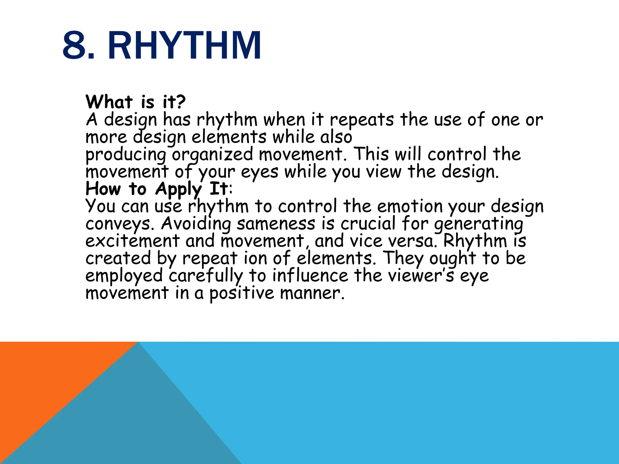 8. RHYTHM
What is it?
A design has rhythm when it repeats the use of one or
more design elements while also
producing organized movement. This will control the
movement of your eyes while you view the design.
How to Apply It:
You can use rhythm to control the emotion your design
conveys. Avoiding sameness is crucial for generating
excitement and movement, and vice versa. Rhythm is
created by repeat ion of elements. They ought to be
employed carefully to influence the viewer’s eye
movement in a positive manner.
 