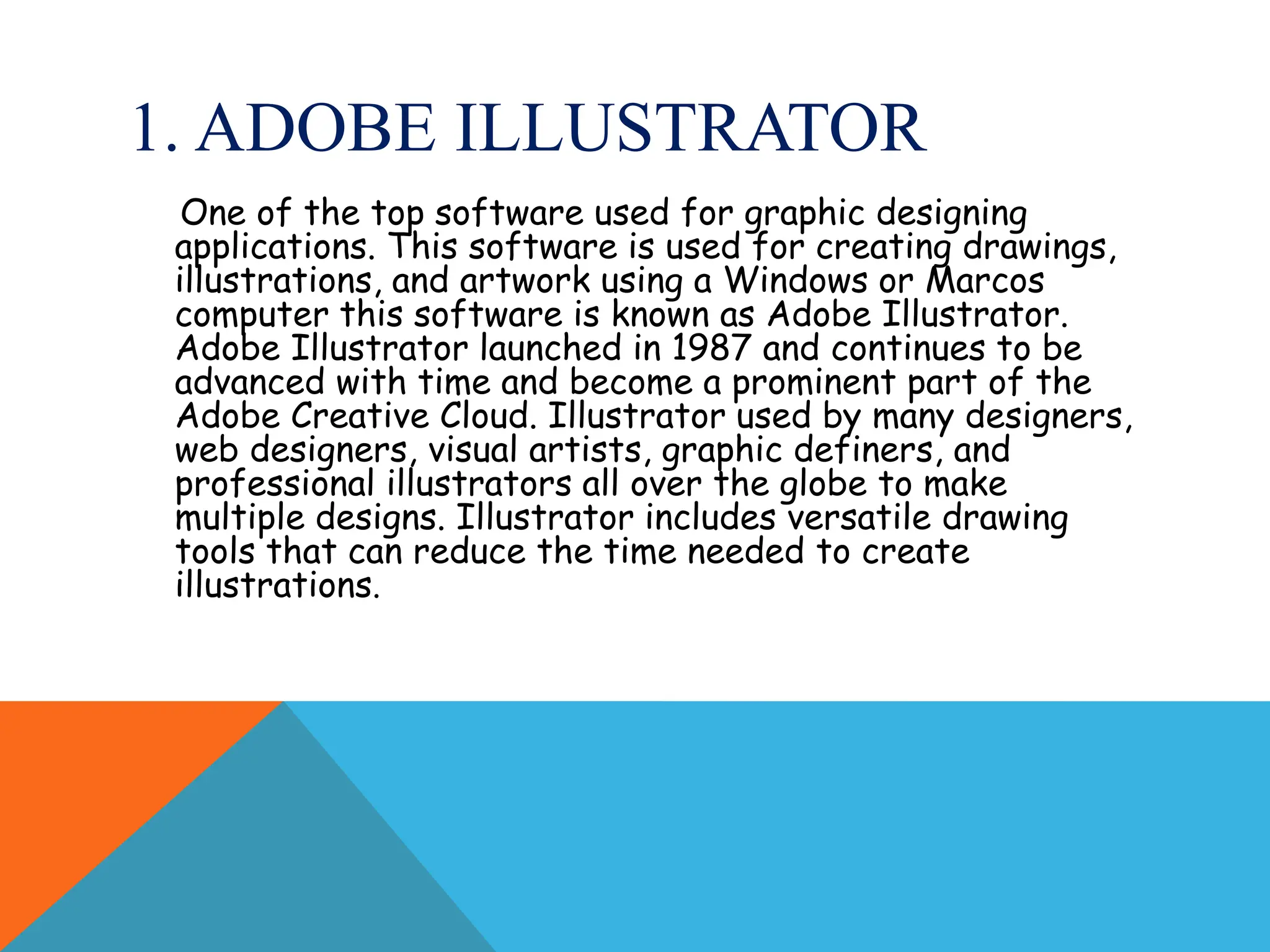 1. ADOBE ILLUSTRATOR
One of the top software used for graphic designing
applications. This software is used for creating drawings,
illustrations, and artwork using a Windows or Marcos
computer this software is known as Adobe Illustrator.
Adobe Illustrator launched in 1987 and continues to be
advanced with time and become a prominent part of the
Adobe Creative Cloud. Illustrator used by many designers,
web designers, visual artists, graphic definers, and
professional illustrators all over the globe to make
multiple designs. Illustrator includes versatile drawing
tools that can reduce the time needed to create
illustrations.
 