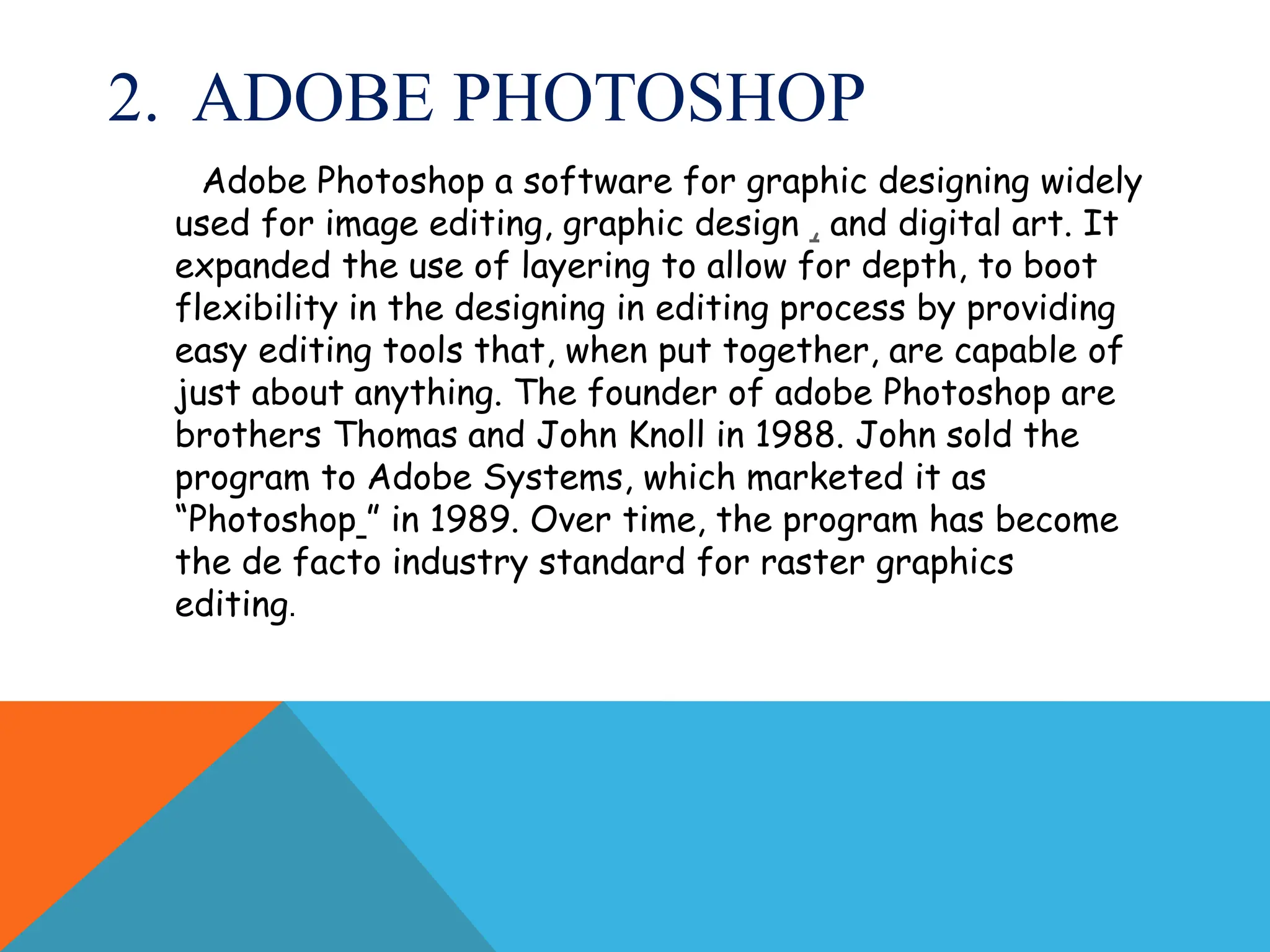 2. ADOBE PHOTOSHOP
Adobe Photoshop a software for graphic designing widely
used for image editing, graphic design , and digital art. It
expanded the use of layering to allow for depth, to boot
flexibility in the designing in editing process by providing
easy editing tools that, when put together, are capable of
just about anything. The founder of adobe Photoshop are
brothers Thomas and John Knoll in 1988. John sold the
program to Adobe Systems, which marketed it as
“Photoshop ” in 1989. Over time, the program has become
the de facto industry standard for raster graphics
editing.
 