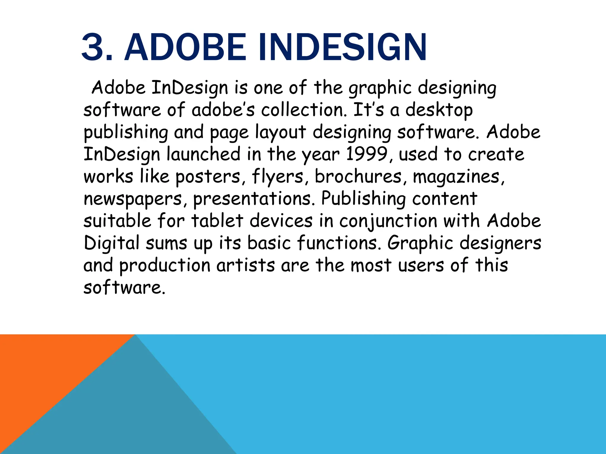 3. ADOBE INDESIGN
Adobe InDesign is one of the graphic designing
software of adobe’s collection. It’s a desktop
publishing and page layout designing software. Adobe
InDesign launched in the year 1999, used to create
works like posters, flyers, brochures, magazines,
newspapers, presentations. Publishing content
suitable for tablet devices in conjunction with Adobe
Digital sums up its basic functions. Graphic designers
and production artists are the most users of this
software.
 