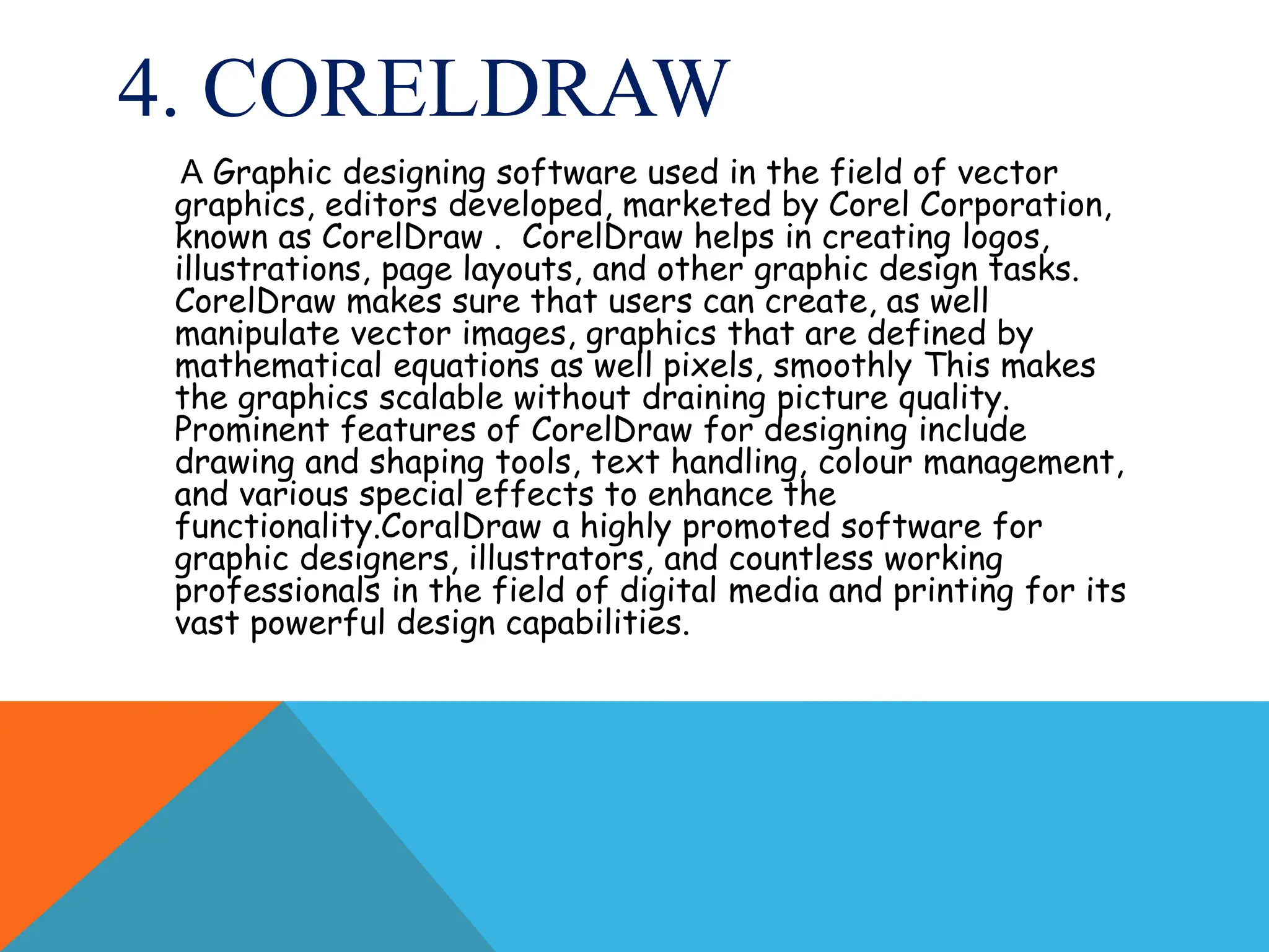4. CORELDRAW
A Graphic designing software used in the field of vector
graphics, editors developed, marketed by Corel Corporation,
known as CorelDraw . CorelDraw helps in creating logos,
illustrations, page layouts, and other graphic design tasks.
CorelDraw makes sure that users can create, as well
manipulate vector images, graphics that are defined by
mathematical equations as well pixels, smoothly This makes
the graphics scalable without draining picture quality.
Prominent features of CorelDraw for designing include
drawing and shaping tools, text handling, colour management,
and various special effects to enhance the
functionality.CoralDraw a highly promoted software for
graphic designers, illustrators, and countless working
professionals in the field of digital media and printing for its
vast powerful design capabilities.
 