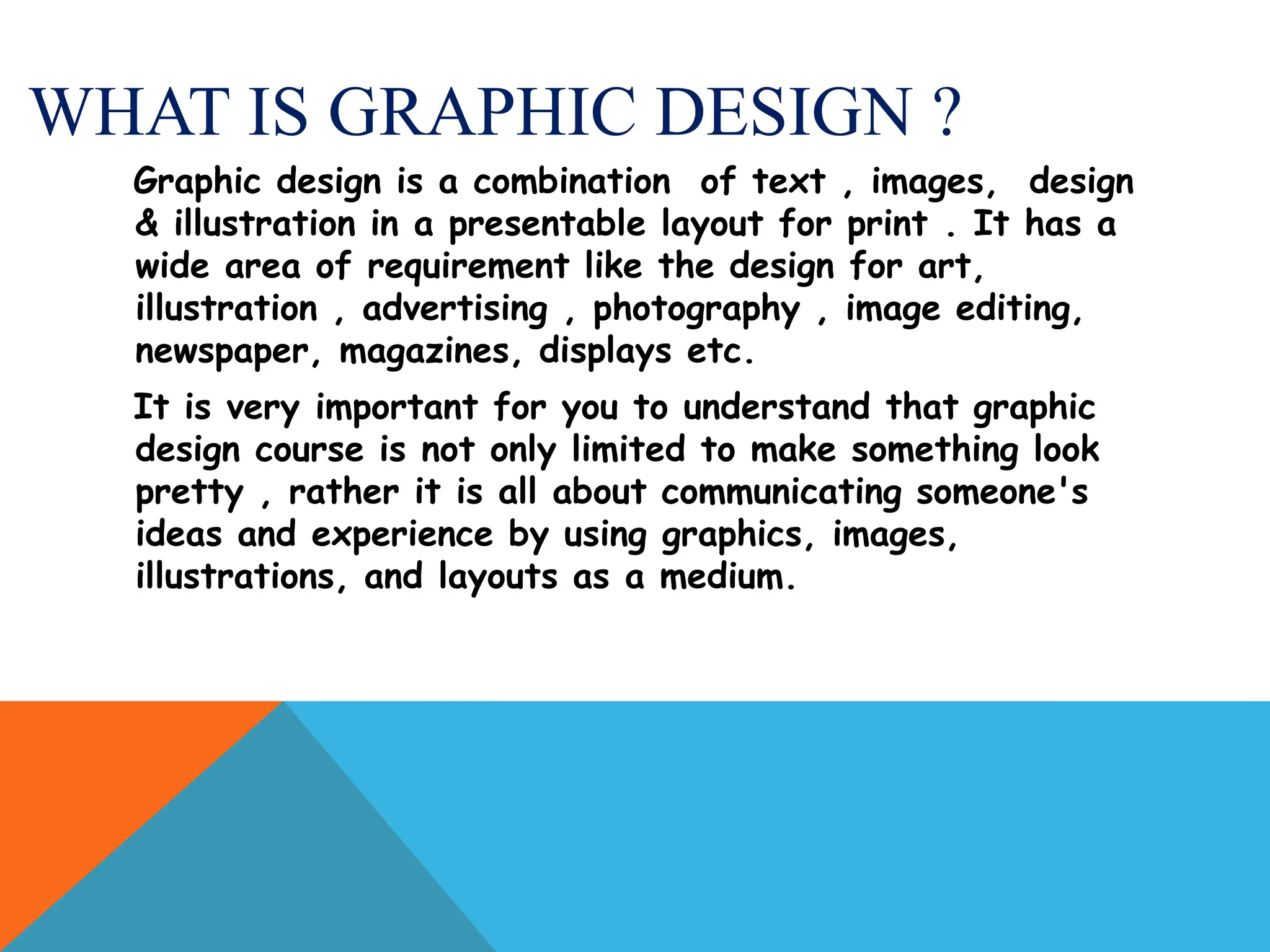 WHAT IS GRAPHIC DESIGN ?
Graphic design is a combination of text , images, design
& illustration in a presentable layout for print . It has a
wide area of requirement like the design for art,
illustration , advertising , photography , image editing,
newspaper, magazines, displays etc.
It is very important for you to understand that graphic
design course is not only limited to make something look
pretty , rather it is all about communicating someone's
ideas and experience by using graphics, images,
illustrations, and layouts as a medium.
 