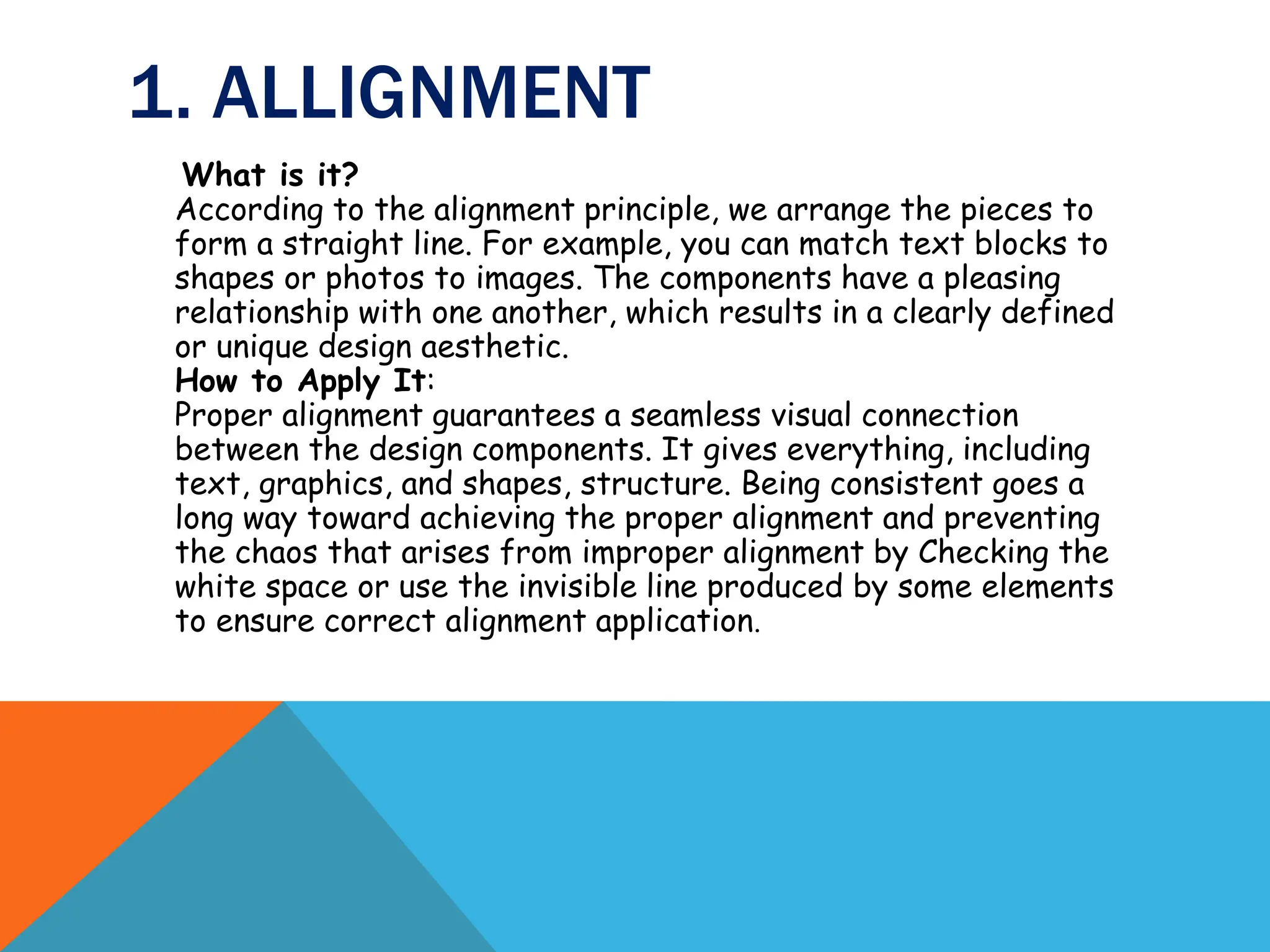 1. ALLIGNMENT
What is it?
According to the alignment principle, we arrange the pieces to
form a straight line. For example, you can match text blocks to
shapes or photos to images. The components have a pleasing
relationship with one another, which results in a clearly defined
or unique design aesthetic.
How to Apply It:
Proper alignment guarantees a seamless visual connection
between the design components. It gives everything, including
text, graphics, and shapes, structure. Being consistent goes a
long way toward achieving the proper alignment and preventing
the chaos that arises from improper alignment by Checking the
white space or use the invisible line produced by some elements
to ensure correct alignment application.
 