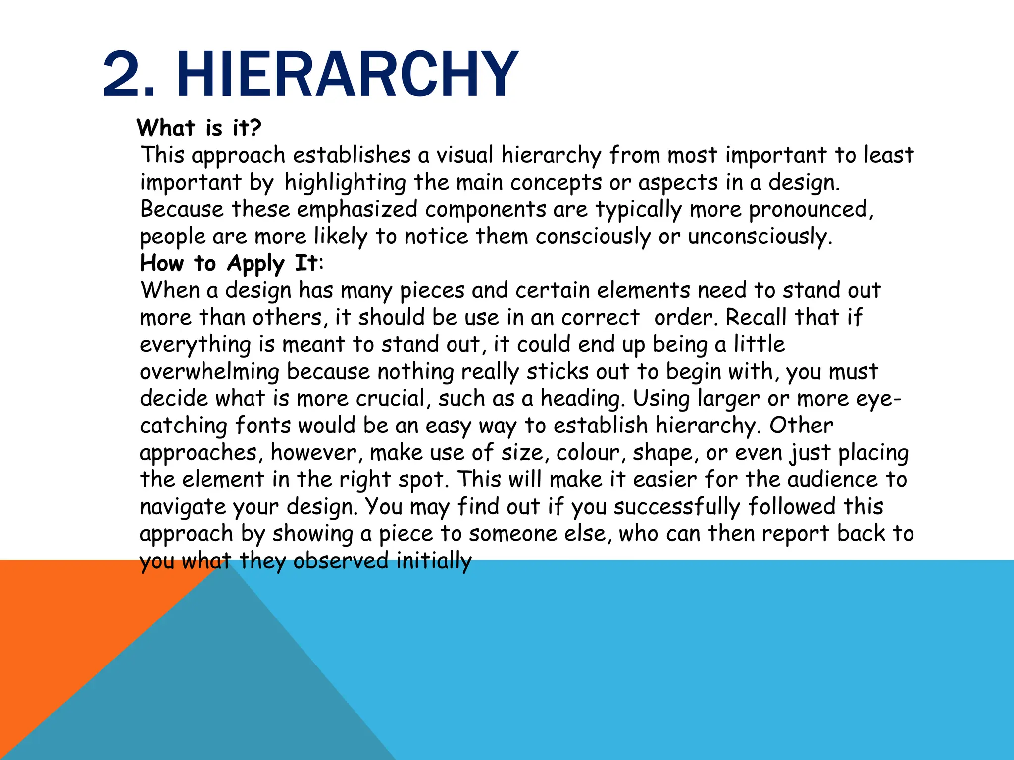 2. HIERARCHY
What is it?
This approach establishes a visual hierarchy from most important to least
important by highlighting the main concepts or aspects in a design.
Because these emphasized components are typically more pronounced,
people are more likely to notice them consciously or unconsciously.
How to Apply It:
When a design has many pieces and certain elements need to stand out
more than others, it should be use in an correct order. Recall that if
everything is meant to stand out, it could end up being a little
overwhelming because nothing really sticks out to begin with, you must
decide what is more crucial, such as a heading. Using larger or more eye-
catching fonts would be an easy way to establish hierarchy. Other
approaches, however, make use of size, colour, shape, or even just placing
the element in the right spot. This will make it easier for the audience to
navigate your design. You may find out if you successfully followed this
approach by showing a piece to someone else, who can then report back to
you what they observed initially
 