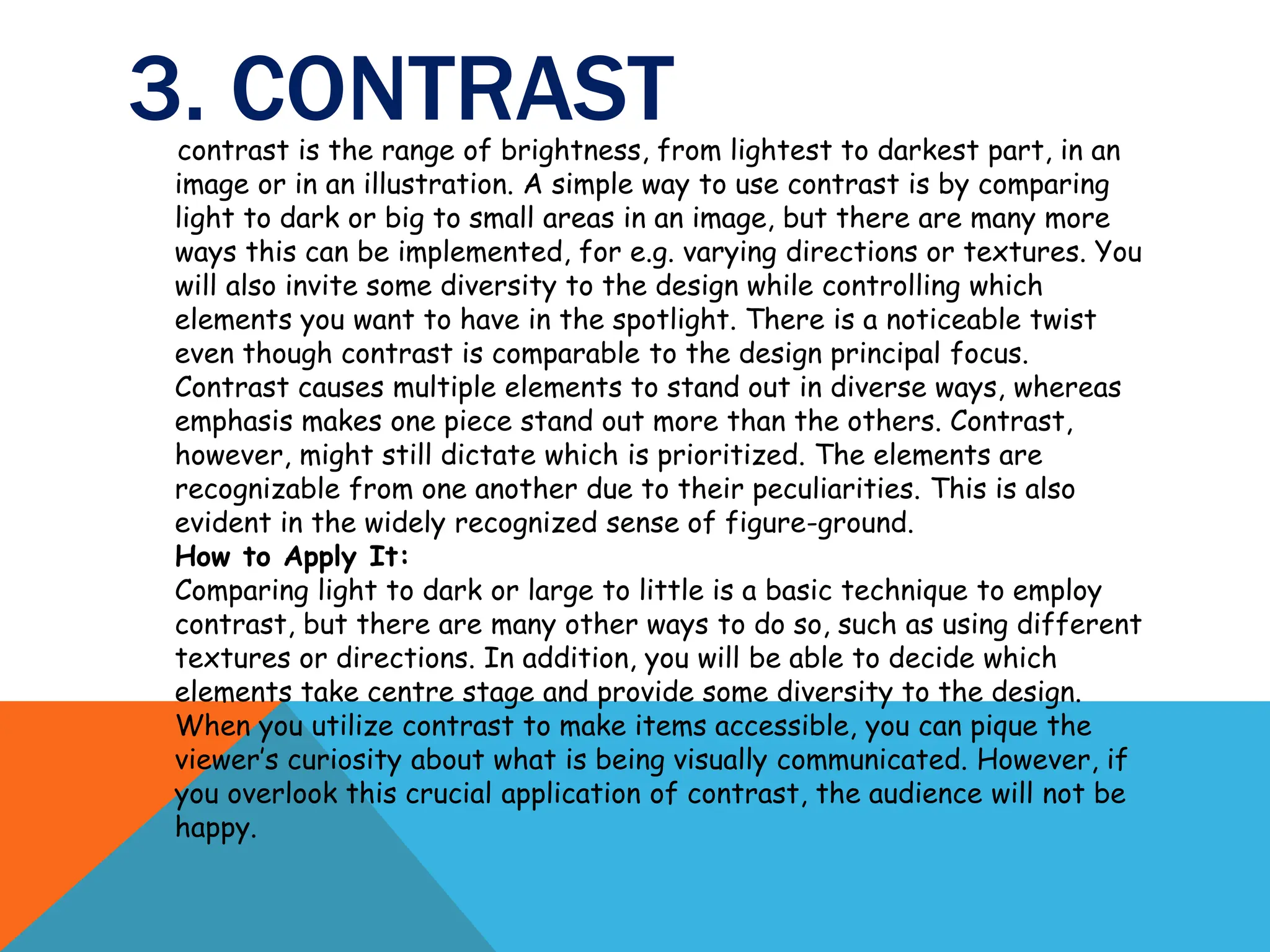 3. CONTRAST
contrast is the range of brightness, from lightest to darkest part, in an
image or in an illustration. A simple way to use contrast is by comparing
light to dark or big to small areas in an image, but there are many more
ways this can be implemented, for e.g. varying directions or textures. You
will also invite some diversity to the design while controlling which
elements you want to have in the spotlight. There is a noticeable twist
even though contrast is comparable to the design principal focus.
Contrast causes multiple elements to stand out in diverse ways, whereas
emphasis makes one piece stand out more than the others. Contrast,
however, might still dictate which is prioritized. The elements are
recognizable from one another due to their peculiarities. This is also
evident in the widely recognized sense of figure-ground.
How to Apply It:
Comparing light to dark or large to little is a basic technique to employ
contrast, but there are many other ways to do so, such as using different
textures or directions. In addition, you will be able to decide which
elements take centre stage and provide some diversity to the design.
When you utilize contrast to make items accessible, you can pique the
viewer’s curiosity about what is being visually communicated. However, if
you overlook this crucial application of contrast, the audience will not be
happy.
 
