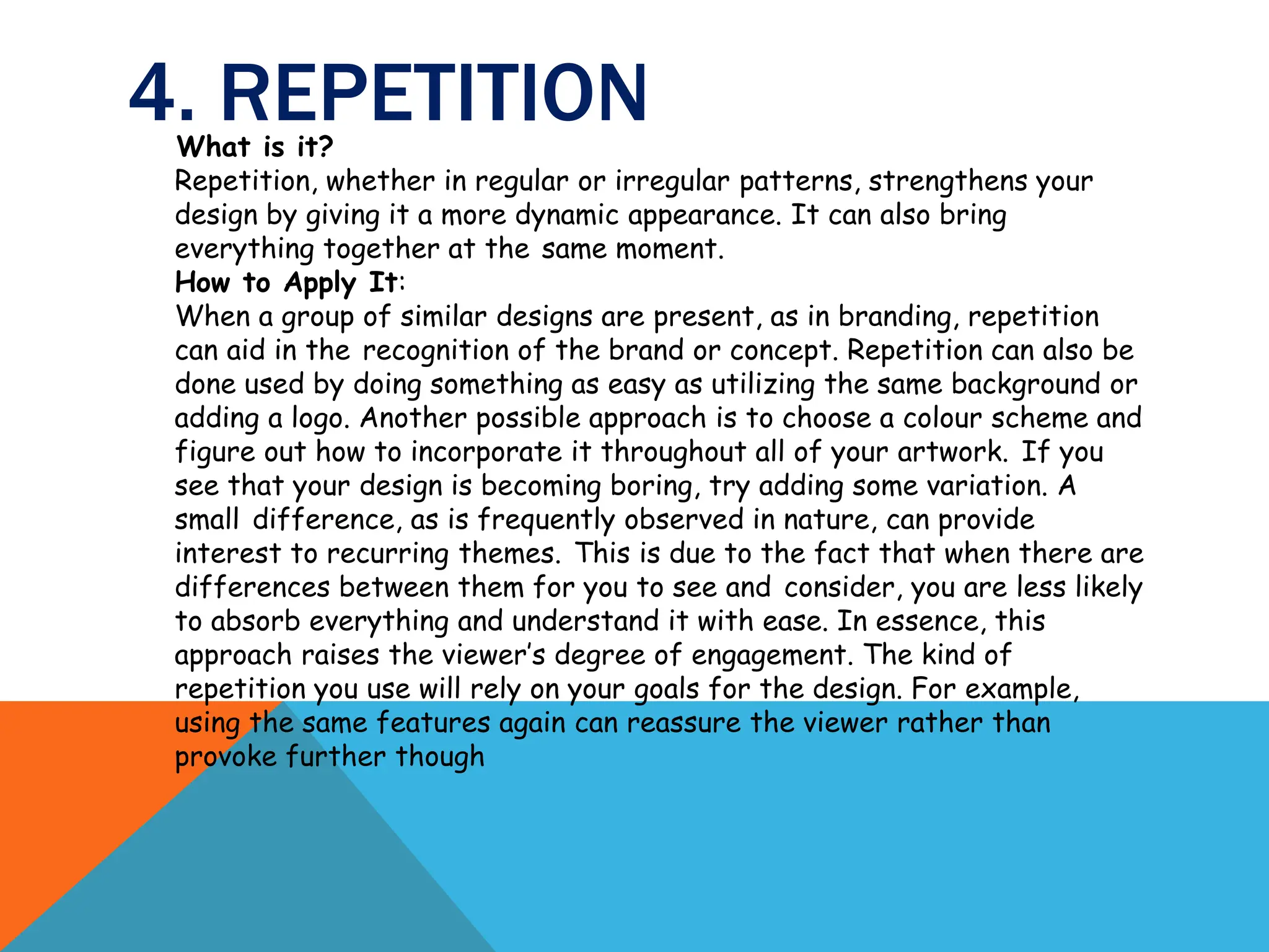 4. REPETITION
What is it?
Repetition, whether in regular or irregular patterns, strengthens your
design by giving it a more dynamic appearance. It can also bring
everything together at the same moment.
How to Apply It:
When a group of similar designs are present, as in branding, repetition
can aid in the recognition of the brand or concept. Repetition can also be
done used by doing something as easy as utilizing the same background or
adding a logo. Another possible approach is to choose a colour scheme and
figure out how to incorporate it throughout all of your artwork. If you
see that your design is becoming boring, try adding some variation. A
small difference, as is frequently observed in nature, can provide
interest to recurring themes. This is due to the fact that when there are
differences between them for you to see and consider, you are less likely
to absorb everything and understand it with ease. In essence, this
approach raises the viewer’s degree of engagement. The kind of
repetition you use will rely on your goals for the design. For example,
using the same features again can reassure the viewer rather than
provoke further though
 