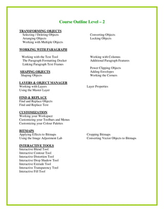 Course Outline Level – 2
TRANSFORMING OBJECTS
Selecting / Deleting Objects
Arranging Objects
Working with Multiple Objects
Converting Objects
Locking Objects
WORKING WITH PARAGRAPH
Working with the Text Tool
The Paragraph Formatting Docker
Linking Paragraph Text Frames
Working with Columns
Additional Paragraph Features
SHAPING OBJECTS
Shaping Objects
Power Clipping Objects
Adding Envelopes
Working the Corners
LAYERS & OBJECT MANAGER
Working with Layers
Using the Master Layer
Layer Properties
FIND & REPLACE
Find and Replace Objects
Find and Replace Text
CUSTOMIZATION
Working your Workspace
Customizing your Toolbars and Menus
Customizing your Colour Palettes
BITMAPS
Applying Effects to Bitmaps
Using the Image Adjustment Lab
Cropping Bitmaps
Converting Vector Objects to Bitmaps
INTERACTIVE TOOLS
Interactive Blend Tool
Interactive Contour Tool
Interactive Distortion Tool
Interactive Drop Shadow Tool
Interactive Extrude Tool
Interactive Transparency Tool
Interactive Fill Tool
 