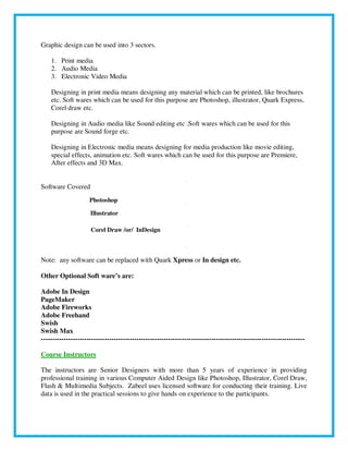 Graphic design can be used into 3 sectors.
1. Print media
2. Audio Media
3. Electronic Video Media
Designing in print media means designing any material which can be printed, like brochures
etc. Soft wares which can be used for this purpose are Photoshop, illustrator, Quark Express,
Corel draw etc.
Designing in Audio media like Sound editing etc .Soft wares which can be used for this
purpose are Sound forge etc.
Designing in Electronic media means designing for media production like movie editing,
special effects, animation etc. Soft wares which can be used for this purpose are Premiere,
After effects and 3D Max.
Software Covered
Photoshop
Illustrator
Corel Draw /or/ InDesign
Note: any software can be replaced with Quark Xpress or In design etc.
Other Optional Soft ware’s are:
Adobe In Design
PageMaker
Adobe Fireworks
Adobe Freehand
Swish
Swish Max
--------------------------------------------------------------------------------------------------------------------
Course Instructors
The instructors are Senior Designers with more than 5 years of experience in providing
professional training in various Computer Aided Design like Photoshop, Illustrator, Corel Draw,
Flash & Multimedia Subjects. Zabeel uses licensed software for conducting their training. Live
data is used in the practical sessions to give hands on experience to the participants.
 