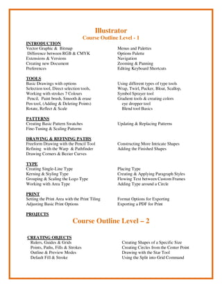 Illustrator
Course Outline Level - 1
INTRODUCTION
Vector Graphic & Bitmap
Difference between RGB & CMYK
Extensions & Versions
Creating new Document
Preferences
Menus and Palettes
Options Palette
Navigation
Zooming & Panning
Editing Keyboard Shortcuts
TOOLS
Basic Drawings with options
Selection tool, Direct selection tools,
Working with strokes 7 Colours
Pencil, Paint brush, Smooth & erase
Pen tool, (Adding & Deleting Points)
Rotate, Reflect & Scale
Using different types of type tools
Wrap, Twirl, Pucker, Bloat, Scallop,
Symbol Sprayer tool
Gradient tools & creating colors
eye dropper tool
Blend tool Basics
PATTERNS
Creating Basic Pattern Swatches
Fine-Tuning & Scaling Patterns
Updating & Replacing Patterns
DRAWING & REFINING PATHS
Freeform Drawing with the Pencil Tool
Refining with the Warp & Pathfinder
Drawing Corners & Bezier Curves
Constructing More Intricate Shapes
Adding the Finished Shapes
TYPE
Creating Single-Line Type
Kerning & Styling Type
Grouping & Scaling the Logo Type
Working with Area Type
Placing Type
Creating & Applying Paragraph Styles
Flowing Text between Custom Frames
Adding Type around a Circle
PRINT
Setting the Print Area with the Print Tiling
Adjusting Basic Print Options
Format Options for Exporting
Exporting a PDF for Print
PROJECTS
Course Outline Level – 2
CREATING OBJECTS
Rulers, Guides & Grids
Points, Paths, Fills & Strokes
Outline & Preview Modes
Default Fill & Stroke
Creating Shapes of a Specific Size
Creating Circles from the Center Point
Drawing with the Star Tool
Using the Split into Grid Command
 