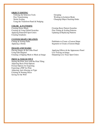 OBJECT EDITING
Utilizing the Selection Tools
Free Transforming
Stroke Scaling
Using the Transform Panel & Nudging
Grouping
Working in Isolation Mode
Changing Object Stacking Order
COLOR & PATTERNS
Creating Dense Black
Creating & Using Global Swatches
Applying Pantone® Spot Colors
Creating Gradients
Creating Basic Pattern Swatches
Fine-Tuning & Scaling Patterns
Updating & Replacing Patterns
CUSTOM SHAPE CREATION
Cutting & Joining Paths
Applying a Stroke
Pathfinder to Create a Custom Shape
Segments to Create a Custom Shape
IMAGES AND MASKS
Placing Images & the Links Panel
Using Edit Original
Creating a Clipping Mask to Mask an Image
Applying Effects & the Appearance Panel
Live Tracing an Image
Outputting Live Trace Spot Colors
PRINT & WEB OUTPUT
Setting the Print Area with the Print Tiling
Adjusting Basic Print Options
Format Options for Exporting
Exporting a PDF for Print
Adjusting Anti-Aliasing on Type
Creating & Naming Slices
Saving for the Web
 