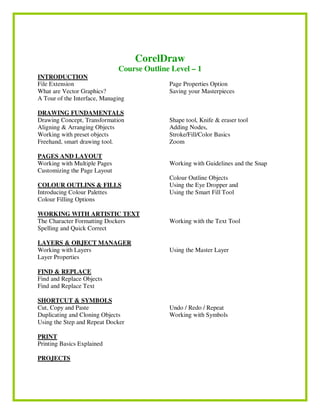 CorelDraw
Course Outline Level – 1
INTRODUCTION
File Extension
What are Vector Graphics?
A Tour of the Interface, Managing
Page Properties Option
Saving your Masterpieces
DRAWING FUNDAMENTALS
Drawing Concept, Transformation
Aligning & Arranging Objects
Working with preset objects
Freehand, smart drawing tool.
Shape tool, Knife & eraser tool
Adding Nodes,
Stroke/Fill/Color Basics
Zoom
PAGES AND LAYOUT
Working with Multiple Pages
Customizing the Page Layout
Working with Guidelines and the Snap
COLOUR OUTLINS & FILLS
Introducing Colour Palettes
Colour Filling Options
Colour Outline Objects
Using the Eye Dropper and
Using the Smart Fill Tool
WORKING WITH ARTISTIC TEXT
The Character Formatting Dockers
Spelling and Quick Correct
Working with the Text Tool
LAYERS & OBJECT MANAGER
Working with Layers
Layer Properties
Using the Master Layer
FIND & REPLACE
Find and Replace Objects
Find and Replace Text
SHORTCUT & SYMBOLS
Cut, Copy and Paste
Duplicating and Cloning Objects
Using the Step and Repeat Docker
Undo / Redo / Repeat
Working with Symbols
PRINT
Printing Basics Explained
PROJECTS
 