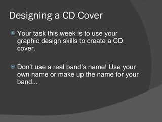 Designing a CD Cover Your task this week is to use your graphic design skills to create a CD cover. Don’t use a real band’s name! Use your own name or make up the name for your band... 