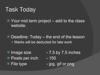 Task Today Your mid term project – add to the class website. Deadline: Today – the end of the lesson Marks will be deducted for late work Image size  - 7.5 by 7.5 inches Pixels per inch  - 150 File type - jpg, gif or png 
