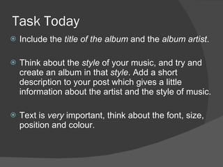 Task Today Include the  title of the album  and the  album artist . Think about the  style  of your music, and try and create an album in that  style . Add a short description to your post which gives a little information about the artist and the style of music. Text is  very  important, think about the font, size, position and colour. 