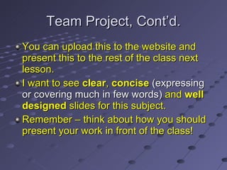 Team Project, Cont’d. You can upload this to the website and present this to the rest of the class next lesson. I want to see  clear ,  concise   ( expressing or covering much in few words )  and  well designed  slides for this subject. Remember – think about how you should present your work in front of the class! 