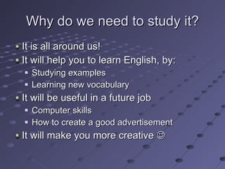 Why do we need to study it? It is all around us! It will help you to learn English, by: Studying examples Learning new vocabulary It will be useful in a future job Computer skills How to create a good advertisement It will make you more creative   