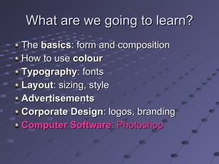 What are we going to learn? The  basics : form and composition How to use  colour Typography : fonts Layout : sizing, style Advertisements Corporate Design : logos, branding Computer Software : Photoshop 