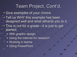 Team Project, Cont’d. Give examples of your choice. Tell us WHY this example has been designed well and what attracts you to it. This is  not  for a grade—it is just to get started: With graphic design Using the internet for research Working in teams Using PowerPoint 