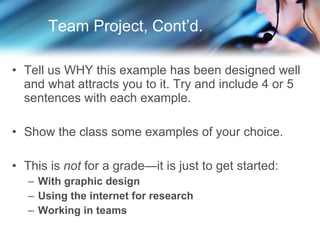 Team Project, Cont’d. Tell us WHY this example has been designed well and what attracts you to it. Try and include 4 or 5 sentences with each example. Show the class some examples of your choice. This is  not  for a grade—it is just to get started: With graphic design Using the internet for research Working in teams 