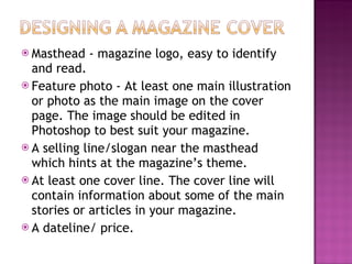 Masthead - magazine logo, easy to identify and read. Feature photo - At least one main illustration or photo as the main image on the cover page. The image should be edited in Photoshop to best suit your magazine. A selling line/slogan near the masthead which hints at the magazine’s theme. At least one cover line. The cover line will contain information about some of the main stories or articles in your magazine. A dateline/ price.  