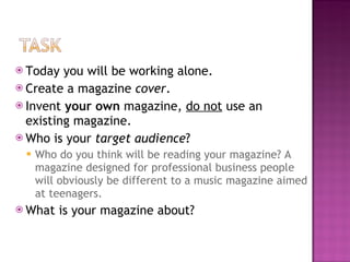 Today you will be working alone. Create a magazine  cover . Invent  your own  magazine,  do not  use an existing magazine. Who is your  target audience ? Who do you think will be reading your magazine? A magazine designed for professional business people will obviously be different to a music magazine aimed at teenagers. What is your magazine about? 