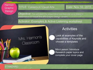 Harmon
Graphic
Design
Objective: You will learn the presentation tool Keynote via a research
presentation on Visual Arts and Graphic Design careers.
Activator: Examples & Active Listening worksheet
TITLE: Careers in Visual Arts Date: Nov 16, 2015
Activities
Look at examples of the
capabilities of Keynote and
choose a templates
Mini-Lesson: Introduce
Research paper topics and
complete your cover page
STANDARD:
 