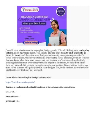 Overall, your mission—as far as graphic design goes in UX and UI design—is to display
information harmoniously. You should ensure that beauty and usability go
hand in hand, and therefore your design can discreetly carry your organization’s
ideals to your users. When you establish a trustworthy visual presence, you hint to users
that you know what they want to do – not just because you’ve arranged aesthetically
pleasing elements that are where your users expect to find them, or help them intuit
their way around, but because the values which your designs display mirror theirs, too.
Your visual content will quickly decide your design’s fate, so be sure not to overlook the
slightest trigger that may put users off.
Learn More about Graphic Design visit our site.
https://excellenceacademy.co.in/
Reach us at excellenceacademyhead@gmail.com or through our online contact form.
CALL US.
+91 93562-55522
MESSAGE US…
 