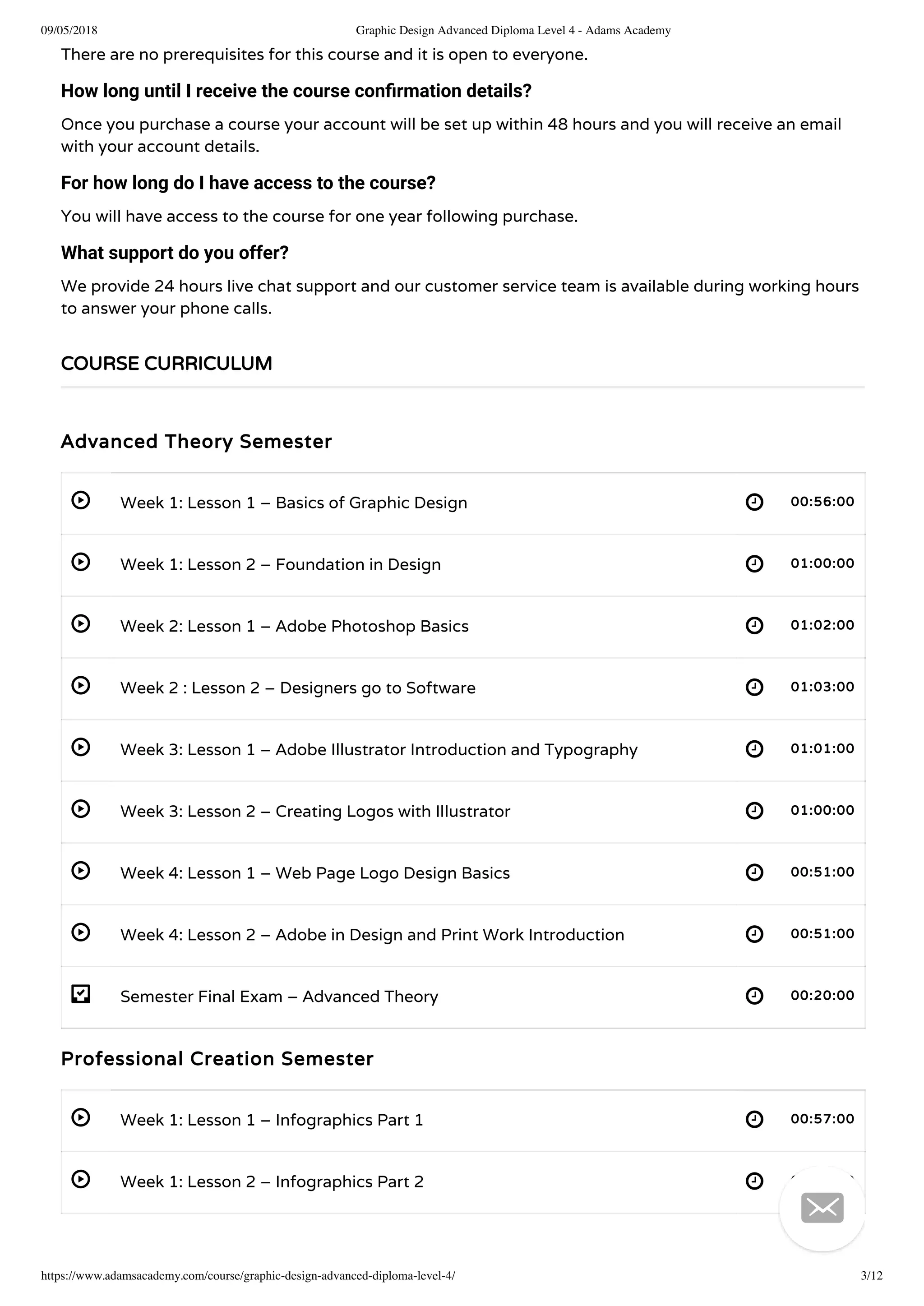 09/05/2018 Graphic Design Advanced Diploma Level 4 - Adams Academy
https://www.adamsacademy.com/course/graphic-design-advanced-diploma-level-4/ 3/12
 
 
 
 
 
 
 
 
- 
 
 
There are no prerequisites for this course and it is open to everyone.
How long until I receive the course conﬁrmation details?
Once you purchase a course your account will be set up within 48 hours and you will receive an email
with your account details.
For how long do I have access to the course?
You will have access to the course for one year following purchase.
What support do you offer?
We provide 24 hours live chat support and our customer service team is available during working hours
to answer your phone calls.
Advanced Theory Semester
Week 1: Lesson 1 – Basics of Graphic Design 00:56:00
Week 1: Lesson 2 – Foundation in Design 01:00:00
Week 2: Lesson 1 – Adobe Photoshop Basics 01:02:00
Week 2 : Lesson 2 – Designers go to Software 01:03:00
Week 3: Lesson 1 – Adobe Illustrator Introduction and Typography 01:01:00
Week 3: Lesson 2 – Creating Logos with Illustrator 01:00:00
Week 4: Lesson 1 – Web Page Logo Design Basics 00:51:00
Week 4: Lesson 2 – Adobe in Design and Print Work Introduction 00:51:00
Semester Final Exam – Advanced Theory 00:20:00
Professional Creation Semester
Week 1: Lesson 1 – Infographics Part 1 00:57:00
Week 1: Lesson 2 – Infographics Part 2 01:00:00
COURSE CURRICULUM

 