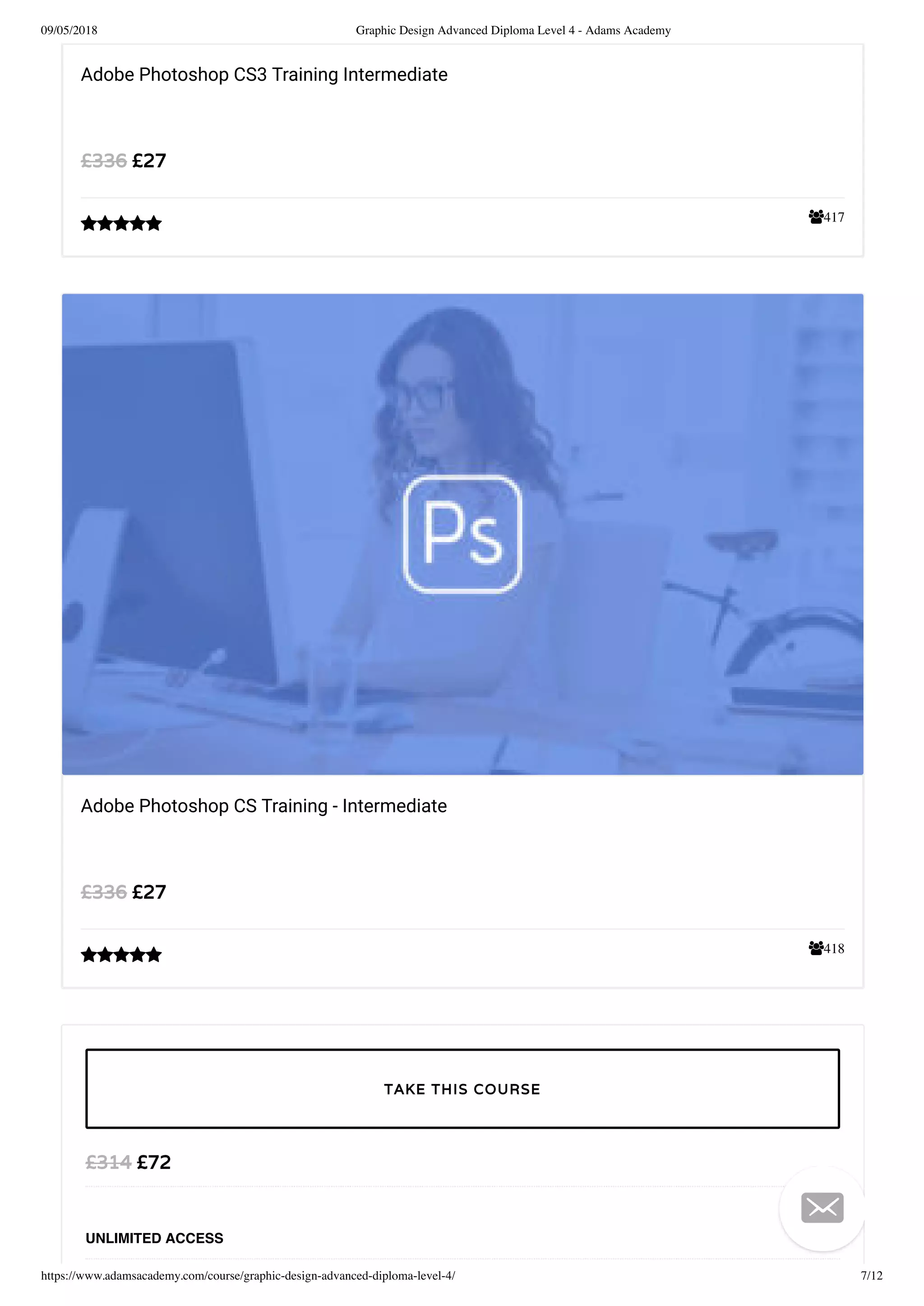 09/05/2018 Graphic Design Advanced Diploma Level 4 - Adams Academy
https://www.adamsacademy.com/course/graphic-design-advanced-diploma-level-4/ 7/12
417
Adobe Photoshop CS3 Training Intermediate
£27£336

418
Adobe Photoshop CS Training - Intermediate
£27£336

£72£314
UNLIMITED ACCESS
TAKE THIS COURSE

 