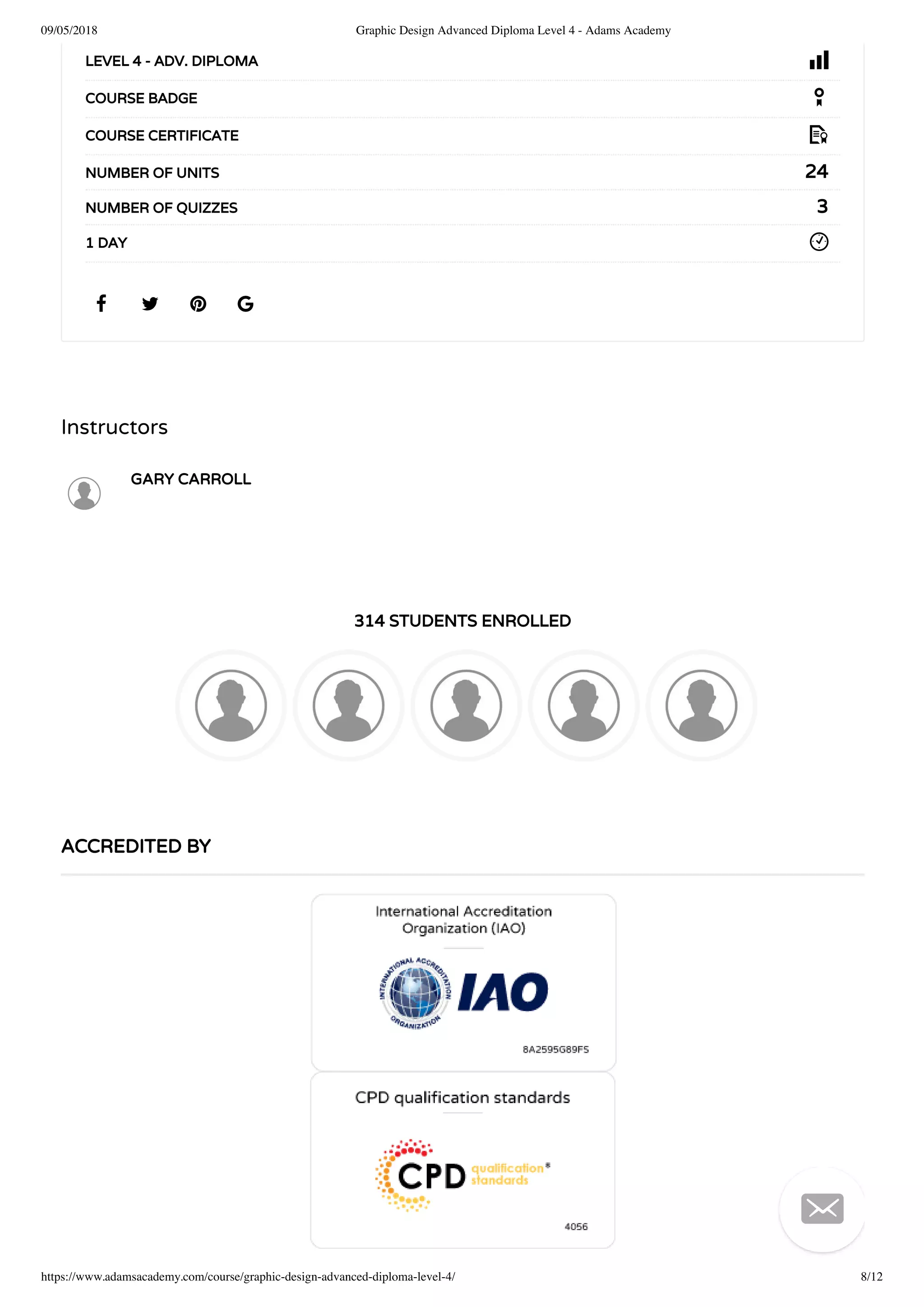 09/05/2018 Graphic Design Advanced Diploma Level 4 - Adams Academy
https://www.adamsacademy.com/course/graphic-design-advanced-diploma-level-4/ 8/12
Instructors
GARY CARROLL
314 STUDENTS ENROLLED
   
LEVEL 4 - ADV. DIPLOMA
COURSE BADGE
COURSE CERTIFICATE
24NUMBER OF UNITS
3NUMBER OF QUIZZES
1 DAY
ACCREDITED BY

 