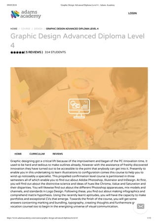 09/05/2018 Graphic Design Advanced Diploma Level 4 - Adams Academy
https://www.adamsacademy.com/course/graphic-design-advanced-diploma-level-4/ 1/12
( 5 REVIEWS )
HOME / COURSE / DESIGN / GRAPHIC DESIGN ADVANCED DIPLOMA LEVEL 4
Graphic Design Advanced Diploma Level
4
314 STUDENTS
Graphic designing got a critical lift because of the improvement and began of the PC innovation time. It
used to be hard and tedious to make outlines already, however with the assistance of freshly discovered
innovation they have turned out to be accessible to the point that anybody can get into it. Presently to
enable you in this undertaking to learn illustrations to con guration comes this course to help you to
wind up noticeably a specialist. This propelled con rmation level course is partitioned in three
semesters all of which enable you to nd out about Adobe Photoshop, Illustrator and InDesign. At rst,
you will nd out about the distinctive science and ideas of hues like Chroma, Value and Saturation and
their disparities. You will likewise nd out about the di erent Photoshop apparatuses, mix models and
channels, and standards in Logo Design. Following these, you nd out about making infographics and
comprehend matrix hypothesis. Using the recently learnt aptitudes, you will have the capacity to make
portfolios and exceptional CVs that emerge. Towards the nish of the course, you will get some
answers concerning marking and bundling, typography, creating thoughts and furthermore get some
vocation counsel too to begin in the energising universe of visual communication.
HOME CURRICULUM REVIEWS
LOGIN

 