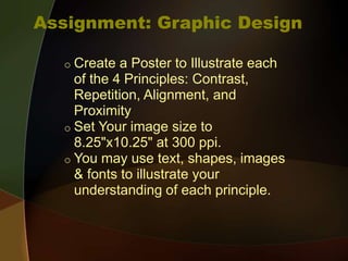 Assignment: Graphic Design
o Create a Poster to Illustrate each
of the 4 Principles: Contrast,
Repetition, Alignment, and
Proximity
o Set Your image size to
8.25"x10.25" at 300 ppi.
o You may use text, shapes, images
& fonts to illustrate your
understanding of each principle.
 