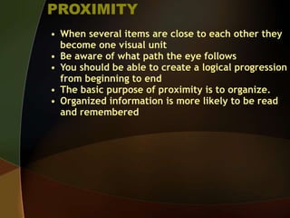 PROXIMITY
• When several items are close to each other they
become one visual unit
• Be aware of what path the eye follows
• You should be able to create a logical progression
from beginning to end
• The basic purpose of proximity is to organize.
• Organized information is more likely to be read
and remembered
 