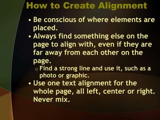 How to Create Alignment
• Be conscious of where elements are
placed.
• Always find something else on the
page to align with, even if they are
far away from each other on the
page.
o Find a strong line and use it, such as a
photo or graphic.
• Use one text alignment for the
whole page, all left, center or right.
Never mix.
 