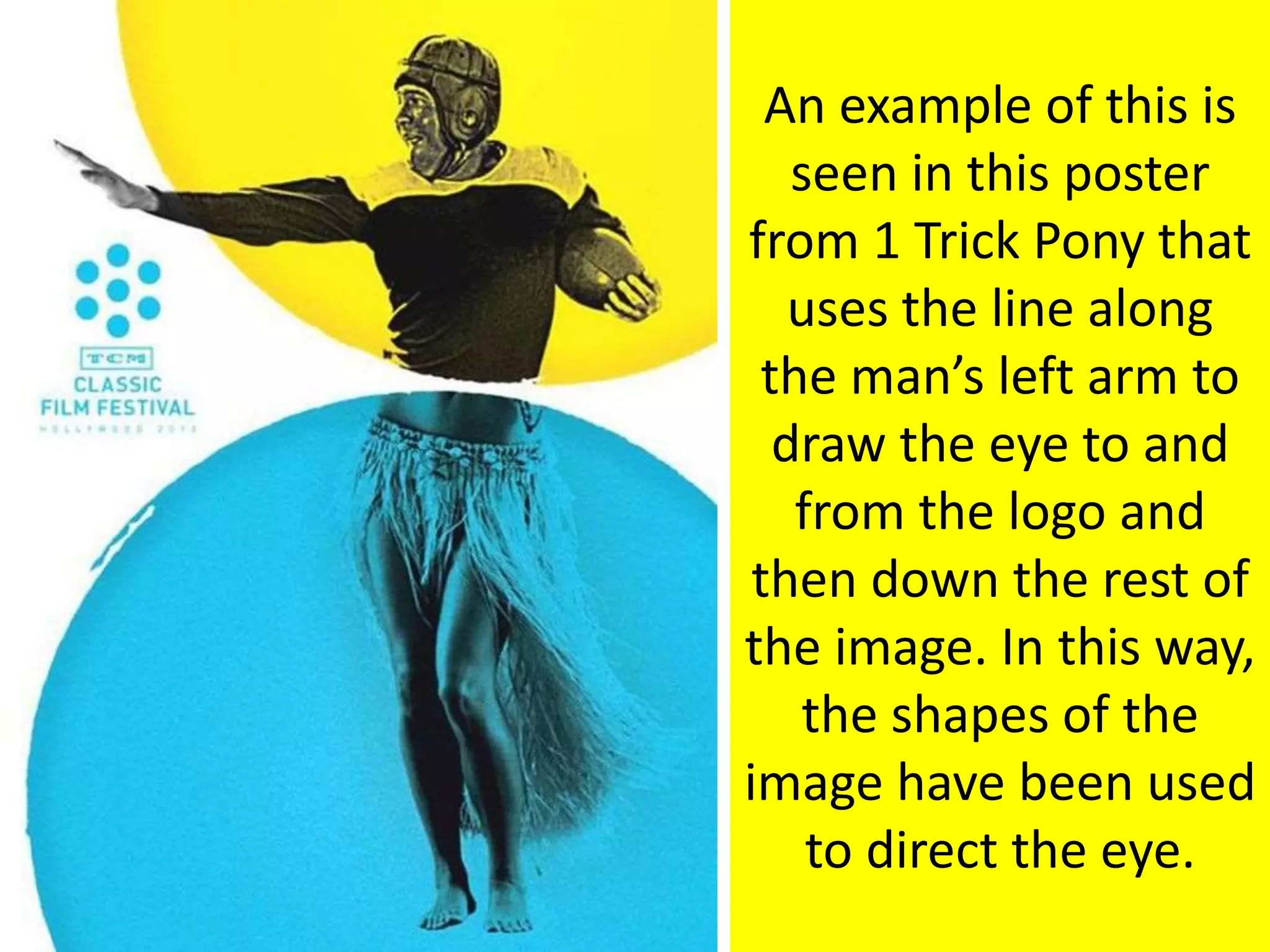 An example of this is
seen in this poster
from 1 Trick Pony that
uses the line along
the man’s left arm to
draw the eye to and
from the logo and
then down the rest of
the image. In this way,
the shapes of the
image have been used
to direct the eye.
 