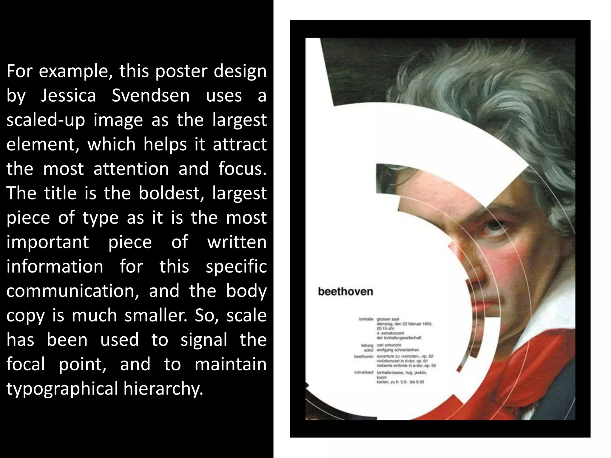 For example, this poster design
by Jessica Svendsen uses a
scaled-up image as the largest
element, which helps it attract
the most attention and focus.
The title is the boldest, largest
piece of type as it is the most
important piece of written
information for this specific
communication, and the body
copy is much smaller. So, scale
has been used to signal the
focal point, and to maintain
typographical hierarchy.
 