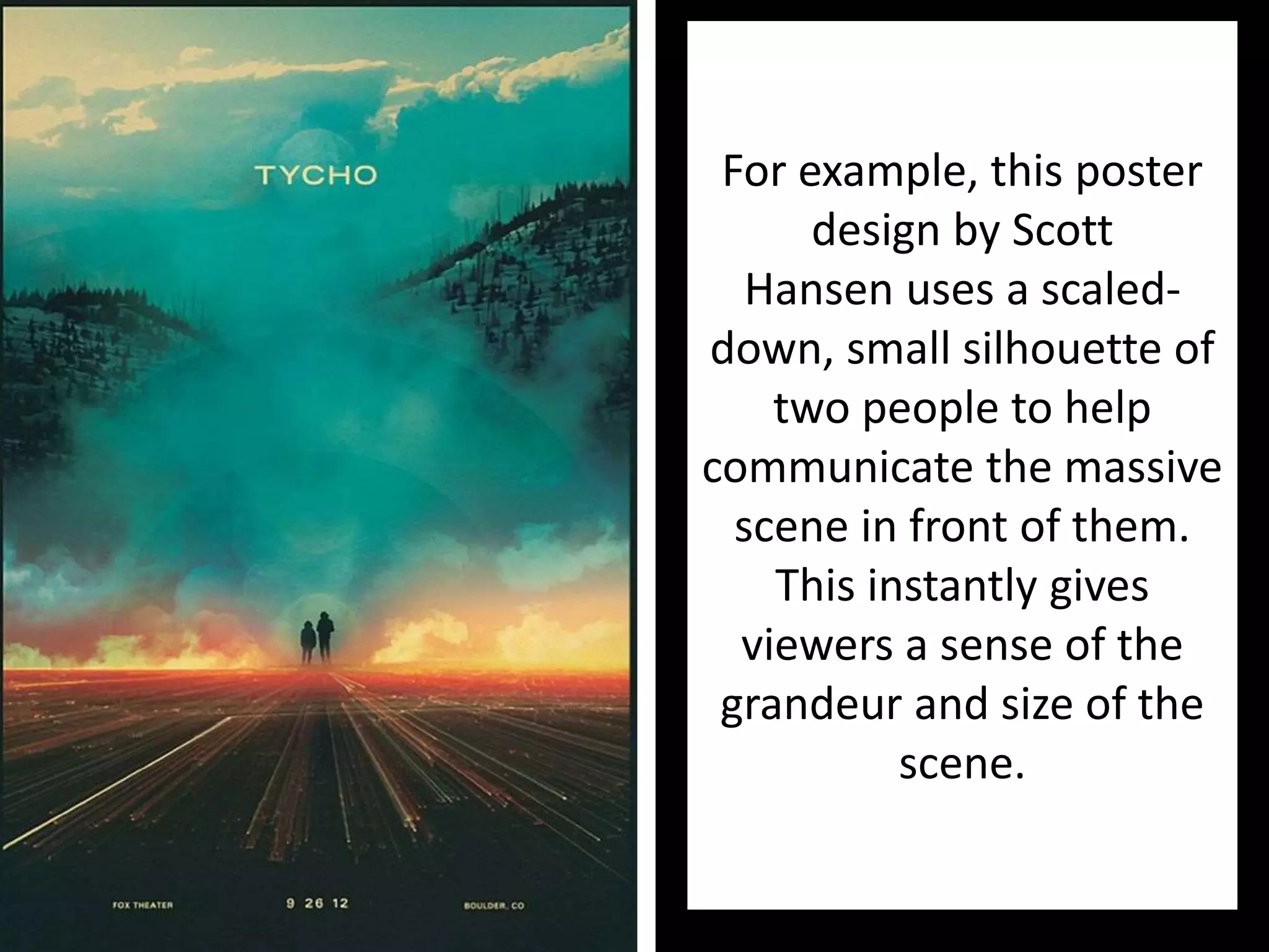 For example, this poster
design by Scott
Hansen uses a scaled-
down, small silhouette of
two people to help
communicate the massive
scene in front of them.
This instantly gives
viewers a sense of the
grandeur and size of the
scene.
 