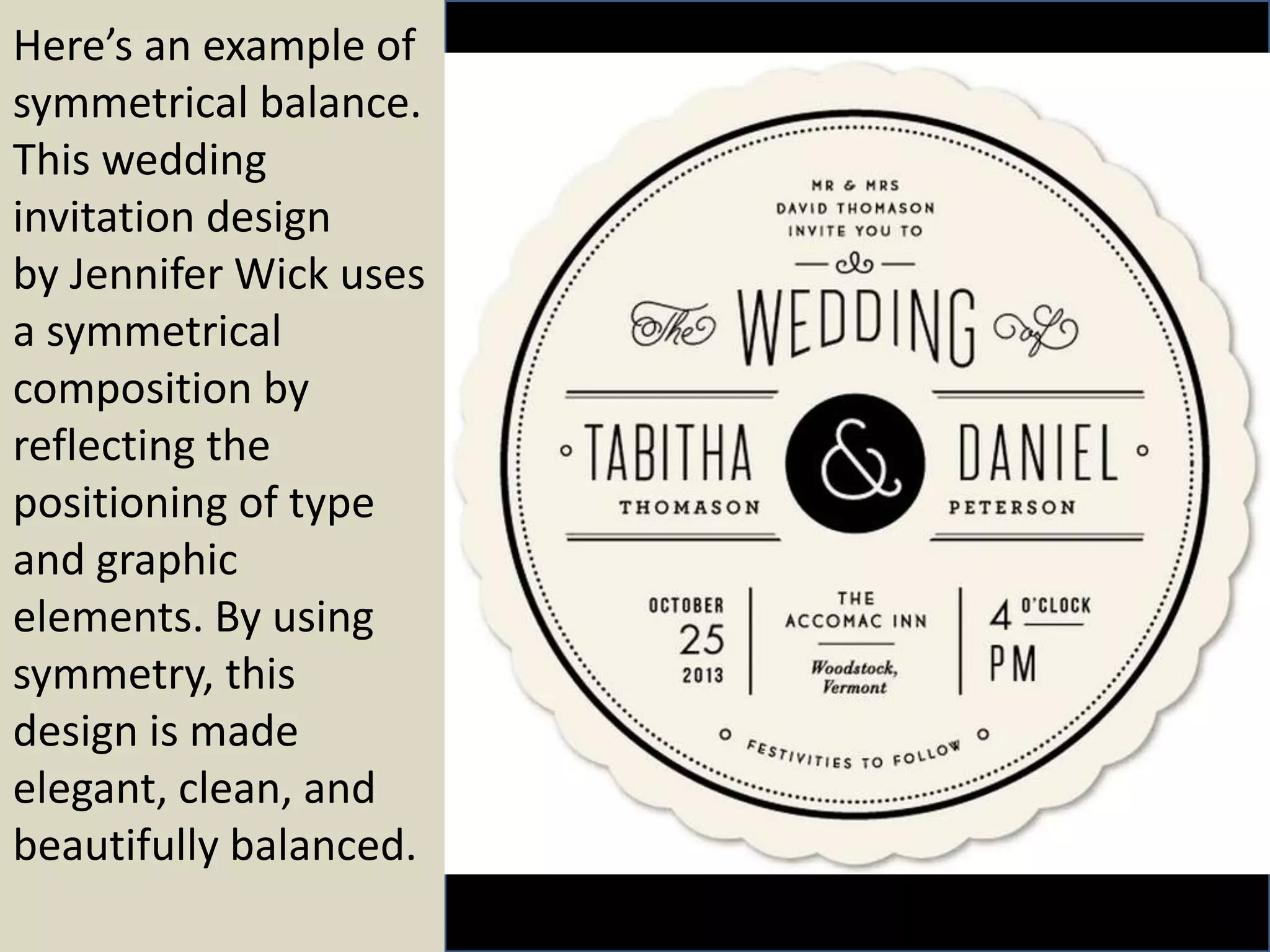 Here’s an example of
symmetrical balance.
This wedding
invitation design
by Jennifer Wick uses
a symmetrical
composition by
reflecting the
positioning of type
and graphic
elements. By using
symmetry, this
design is made
elegant, clean, and
beautifully balanced.
 