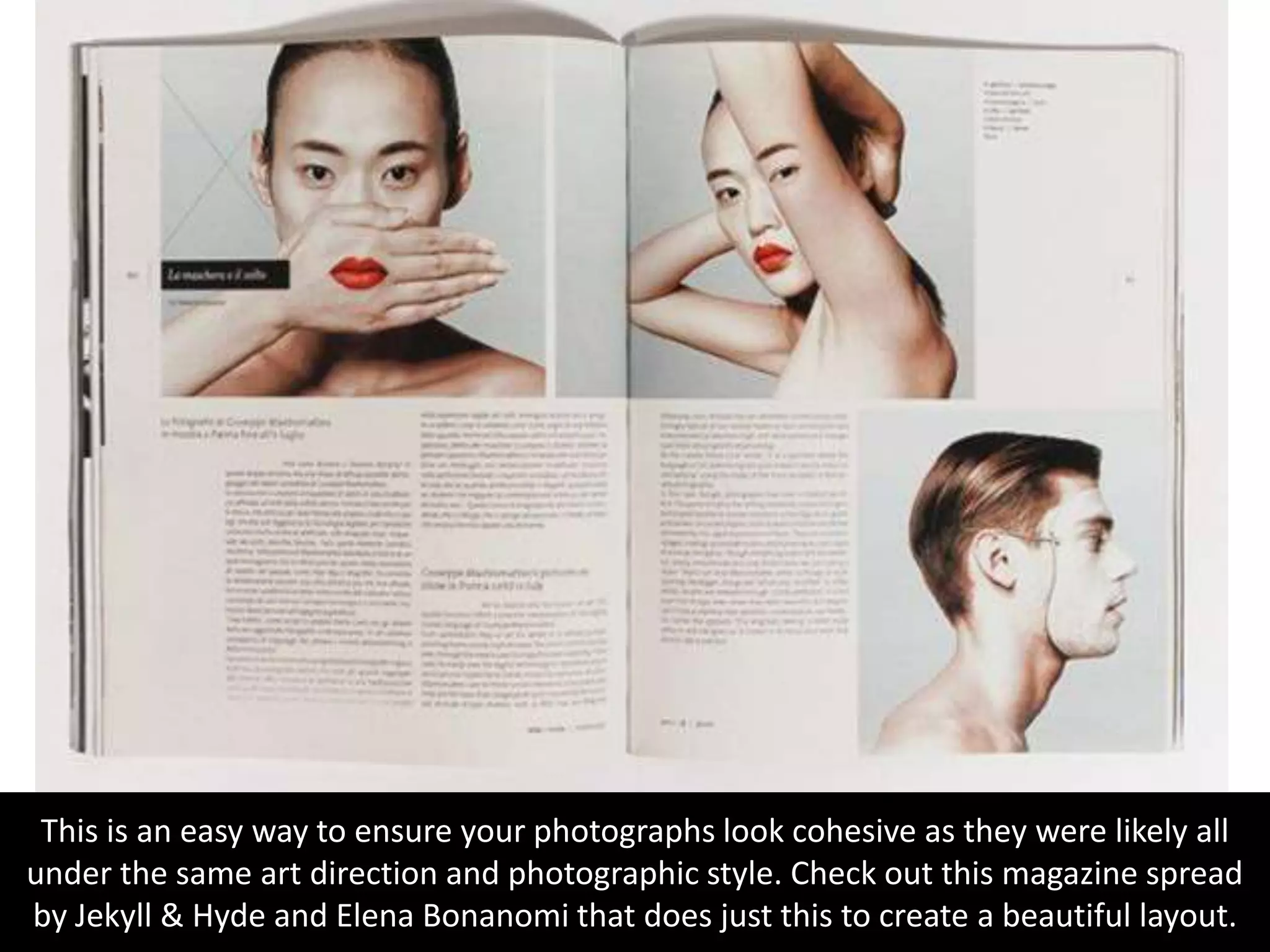 This is an easy way to ensure your photographs look cohesive as they were likely all
under the same art direction and photographic style. Check out this magazine spread
by Jekyll & Hyde and Elena Bonanomi that does just this to create a beautiful layout.
 