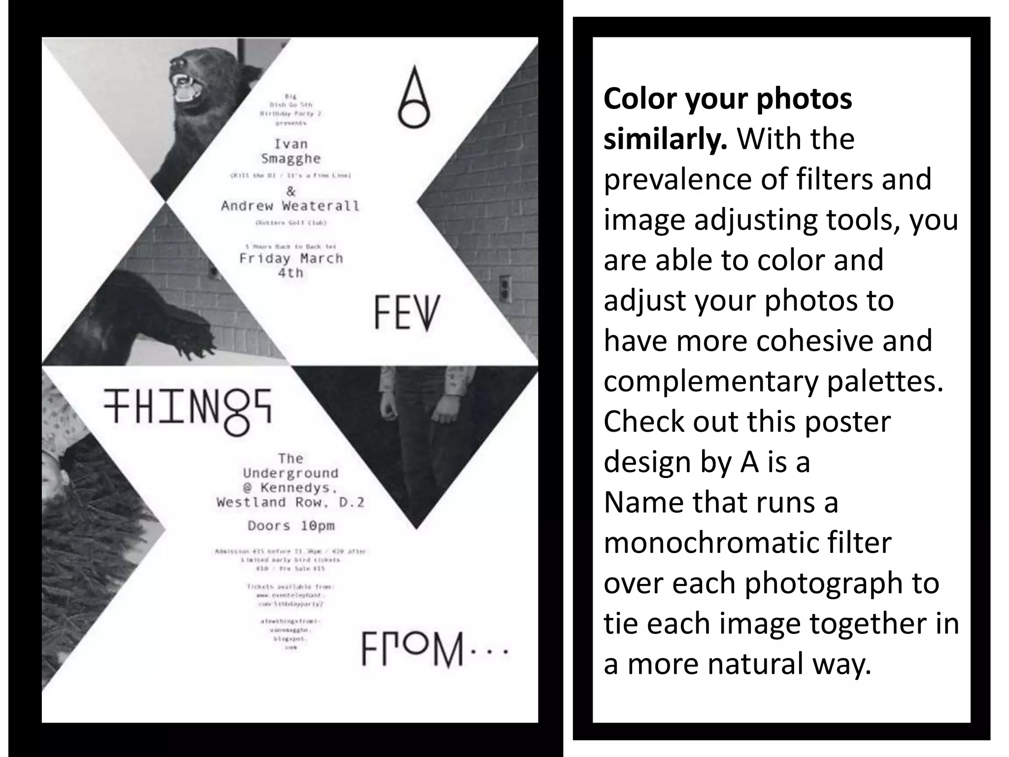 Color your photos
similarly. With the
prevalence of filters and
image adjusting tools, you
are able to color and
adjust your photos to
have more cohesive and
complementary palettes.
Check out this poster
design by A is a
Name that runs a
monochromatic filter
over each photograph to
tie each image together in
a more natural way.
 