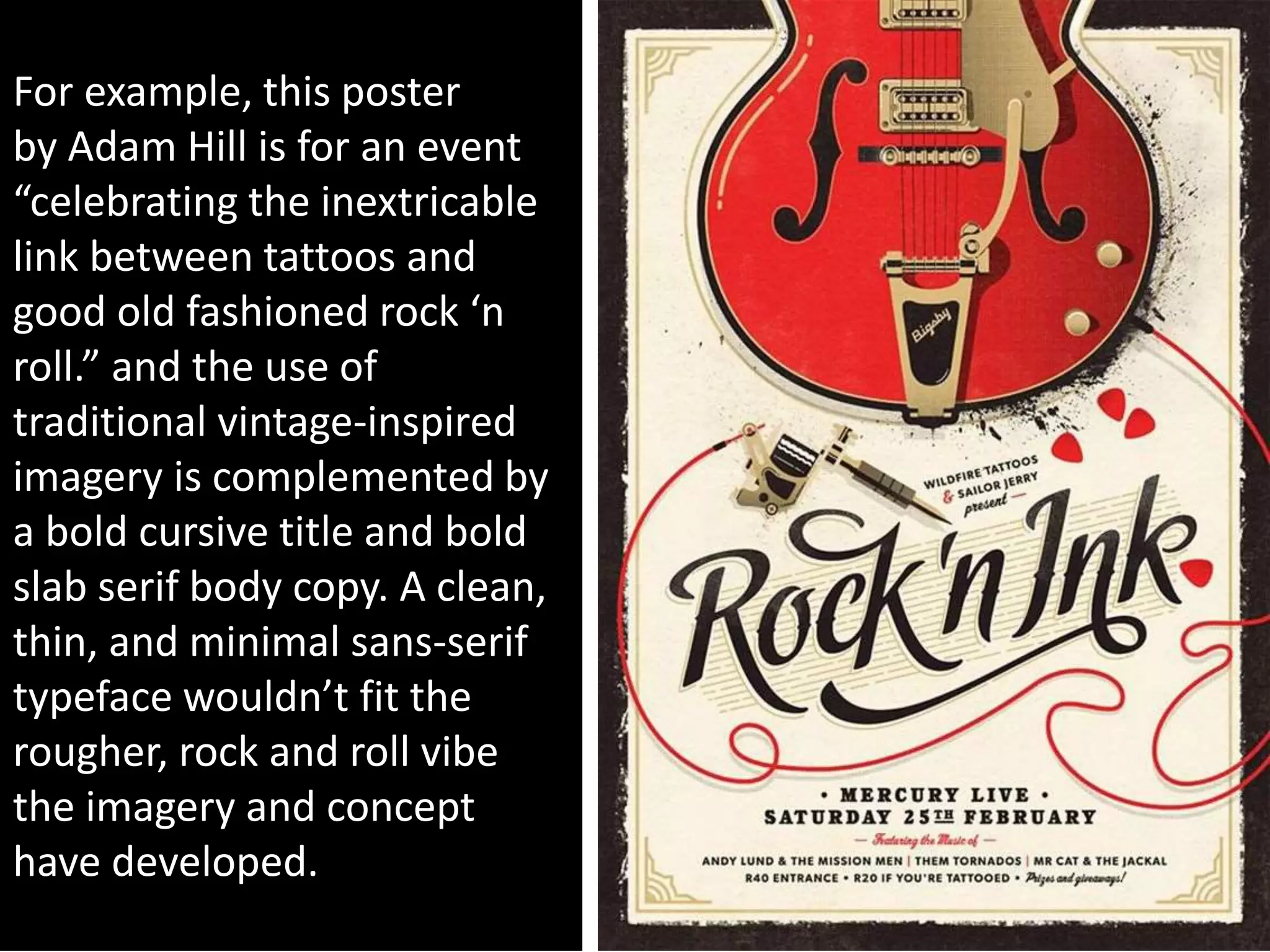 For example, this poster
by Adam Hill is for an event
“celebrating the inextricable
link between tattoos and
good old fashioned rock ‘n
roll.” and the use of
traditional vintage-inspired
imagery is complemented by
a bold cursive title and bold
slab serif body copy. A clean,
thin, and minimal sans-serif
typeface wouldn’t fit the
rougher, rock and roll vibe
the imagery and concept
have developed.
 
