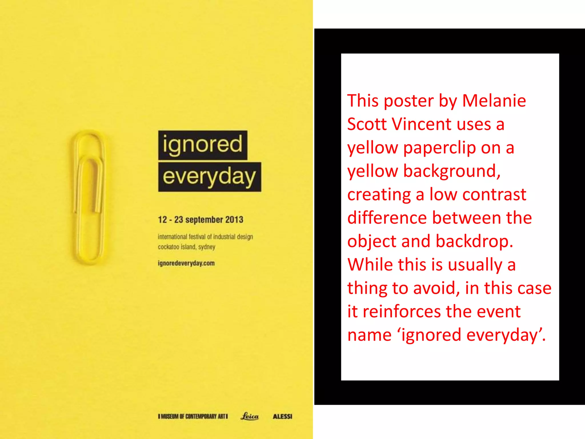 This poster by Melanie
Scott Vincent uses a
yellow paperclip on a
yellow background,
creating a low contrast
difference between the
object and backdrop.
While this is usually a
thing to avoid, in this case
it reinforces the event
name ‘ignored everyday’.
 