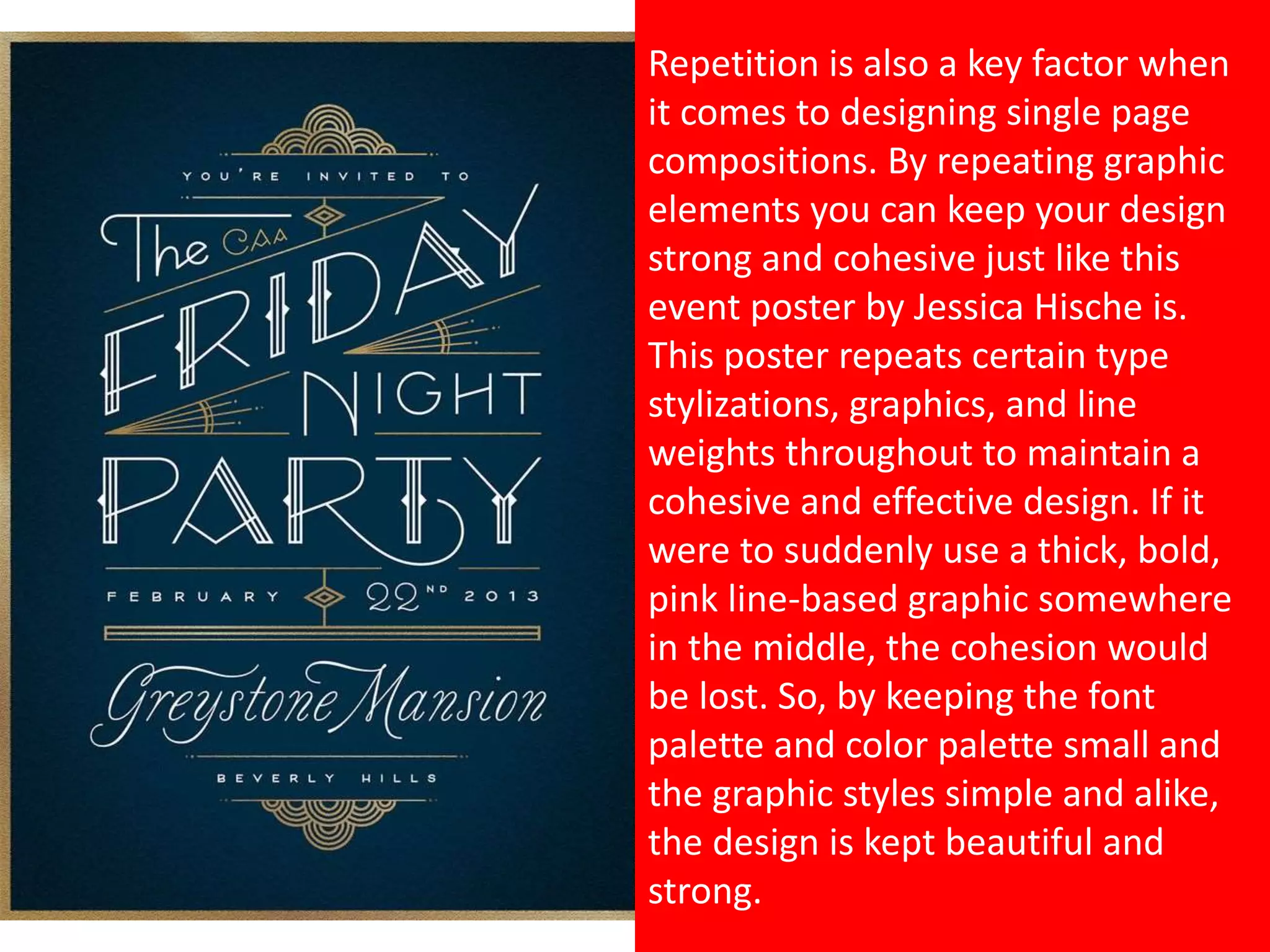 Repetition is also a key factor when
it comes to designing single page
compositions. By repeating graphic
elements you can keep your design
strong and cohesive just like this
event poster by Jessica Hische is.
This poster repeats certain type
stylizations, graphics, and line
weights throughout to maintain a
cohesive and effective design. If it
were to suddenly use a thick, bold,
pink line-based graphic somewhere
in the middle, the cohesion would
be lost. So, by keeping the font
palette and color palette small and
the graphic styles simple and alike,
the design is kept beautiful and
strong.
 