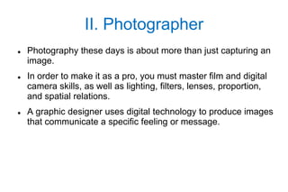 II. Photographer
   Photography these days is about more than just capturing an
    image.
   In order to make it as a pro, you must master film and digital
    camera skills, as well as lighting, filters, lenses, proportion,
    and spatial relations.
   A graphic designer uses digital technology to produce images
    that communicate a specific feeling or message.
 