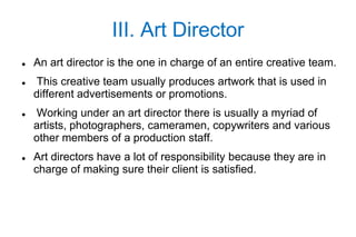 III. Art Director
   An art director is the one in charge of an entire creative team.
   This creative team usually produces artwork that is used in
    different advertisements or promotions.
   Working under an art director there is usually a myriad of
    artists, photographers, cameramen, copywriters and various
    other members of a production staff.
   Art directors have a lot of responsibility because they are in
    charge of making sure their client is satisfied.
 