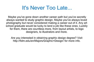 It's Never Too Late...
  Maybe you've gone down another career path but you've secretly
always wanted to study graphic design. Maybe you've always loved
photography but never considered making a career out of it. Any art
school graduate would be lucky to land a job like these ones. Luckily
   for them, there are countless more, from layout artists, to logo
                 designers, to illustrators and more.

    Are you interested in obtaining graphic design degree? Visit
     http://fidm.edu/en/Majors/Graphic+Design/ for more info.
 
