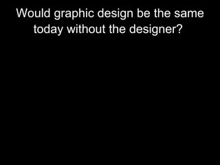 Would graphic design be the same today without the designer?   Well, for me I don't think it would be the same as we see today without these designers .  Their work maybe a basic idea for some other designers today to create their own work which might have been inspired by the designer who have made them originally .  They could even made it much more nicer and attractive nowadays because of all the trends and high technology that we now have . 
